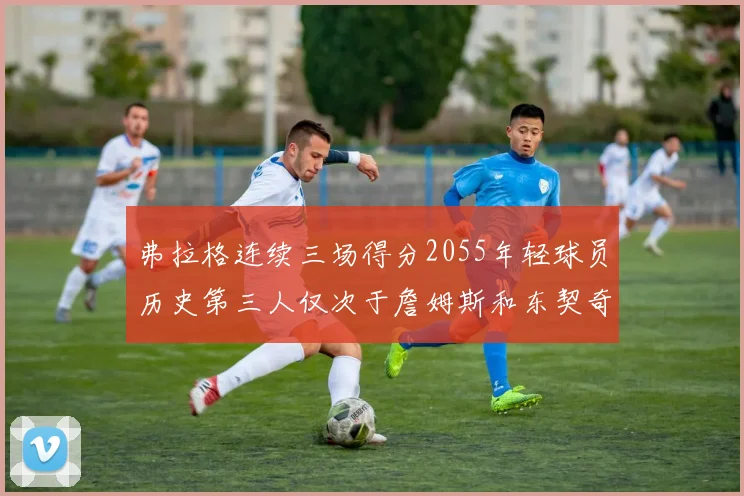 弗拉格连续三场得分2055年轻球员历史第三人仅次于詹姆斯和东契奇