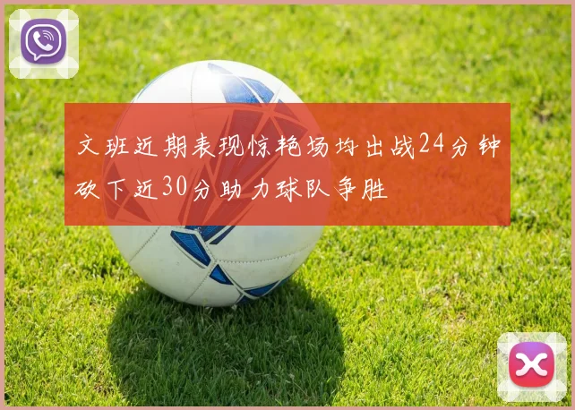 文班近期表现惊艳场均出战24分钟砍下近30分助力球队争胜