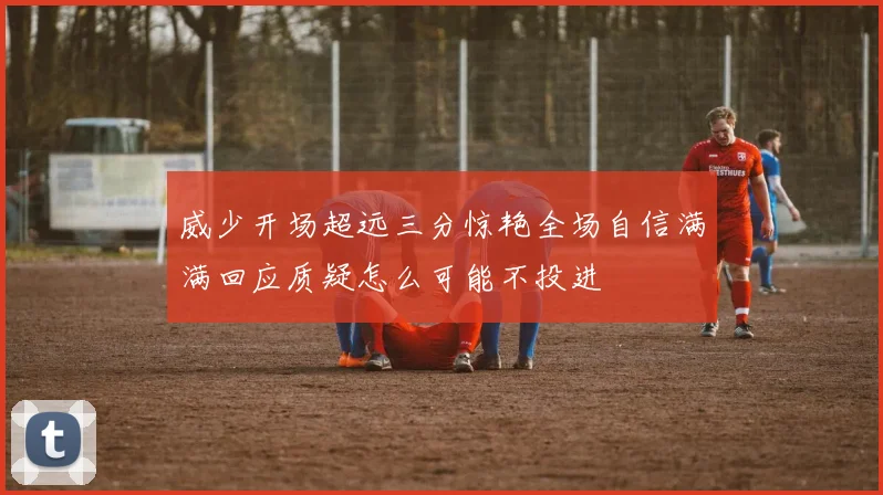 威少开场超远三分惊艳全场自信满满回应质疑怎么可能不投进