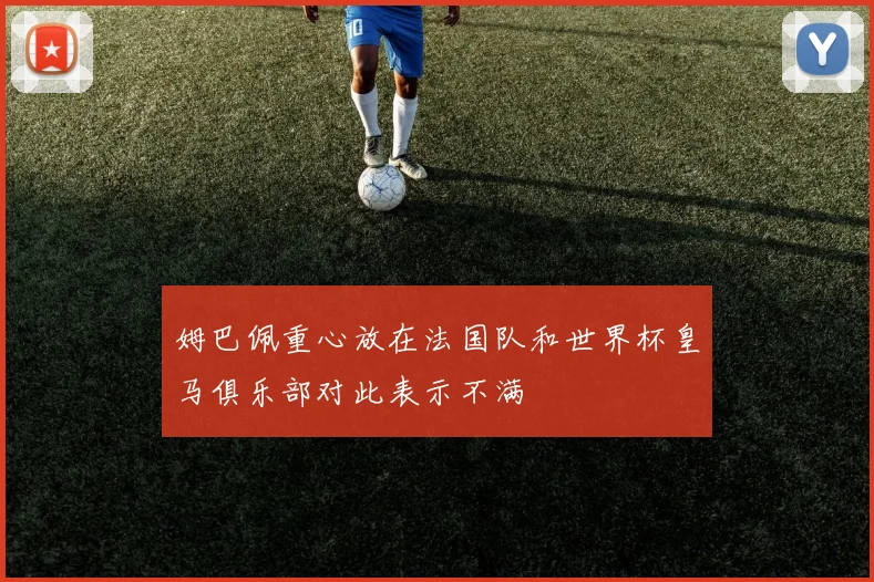 姆巴佩重心放在法国队和世界杯皇马俱乐部对此表示不满