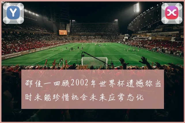 邵佳一回顾2002年世界杯遗憾称当时未能珍惜机会未来应常态化