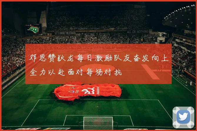 邓恩赞狄龙每日激励队友奋发向上全力以赴面对每场对抗